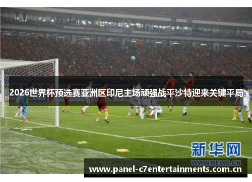 2026世界杯预选赛亚洲区印尼主场顽强战平沙特迎来关键平局